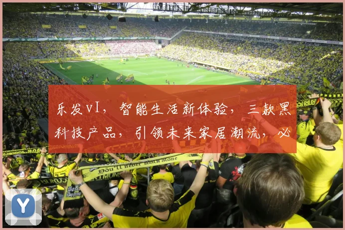 乐发vI，智能生活新体验，三款黑科技产品，引领未来家居潮流，必看